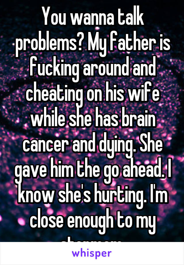 You wanna talk problems? My father is fucking around and cheating on his wife while she has brain cancer and dying. She gave him the go ahead. I know she's hurting. I'm close enough to my stepmom.