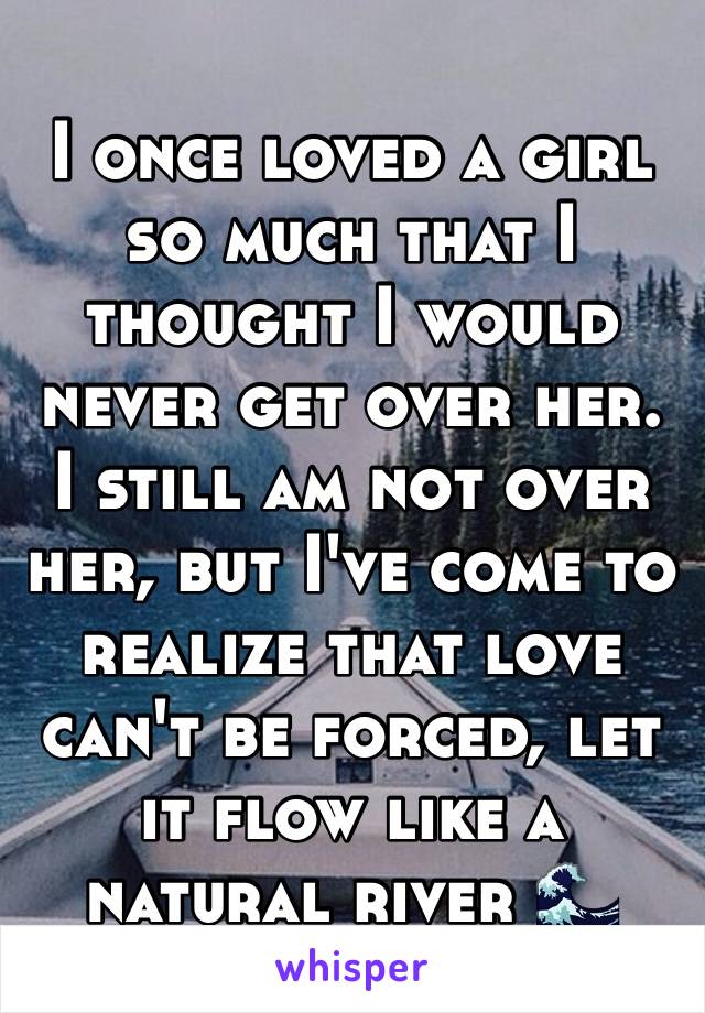 I once loved a girl so much that I thought I would never get over her. I still am not over her, but I've come to realize that love can't be forced, let it flow like a natural river 🌊