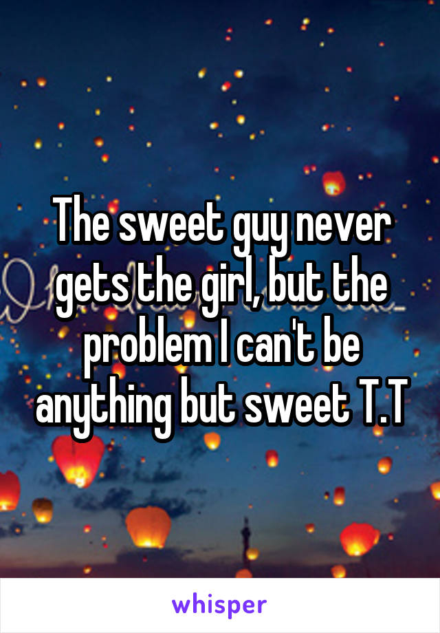 The sweet guy never gets the girl, but the problem I can't be anything but sweet T.T