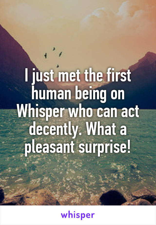 I just met the first human being on Whisper who can act decently. What a pleasant surprise!