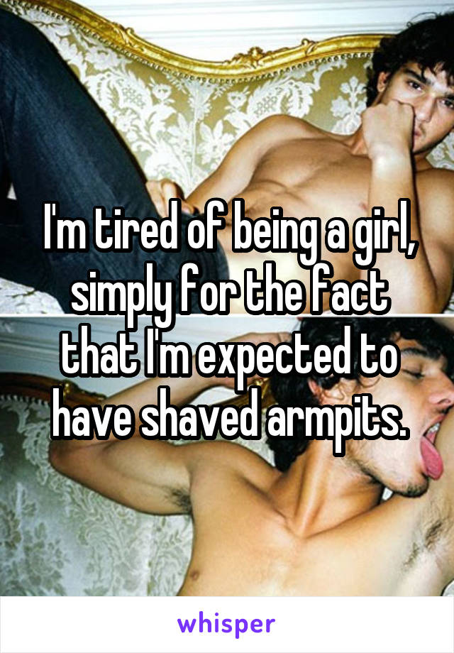 I'm tired of being a girl, simply for the fact that I'm expected to have shaved armpits.