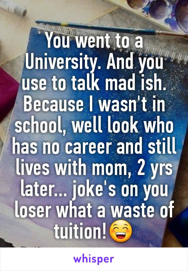 You went to a University. And you use to talk mad ish.  Because I wasn't in school, well look who has no career and still lives with mom, 2 yrs later... joke's on you loser what a waste of tuition!😁