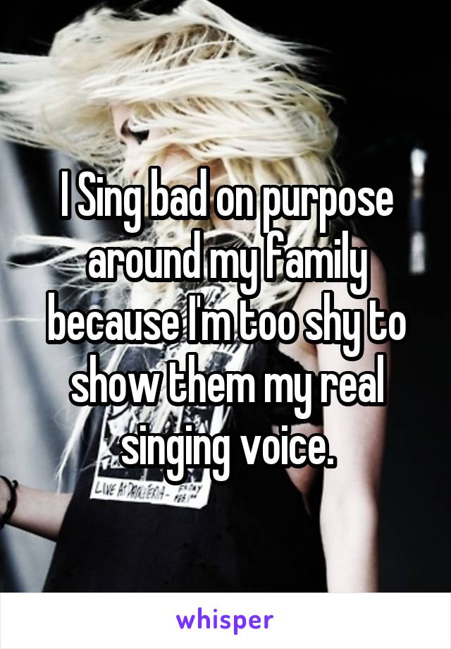 I Sing bad on purpose around my family because I'm too shy to show them my real singing voice.