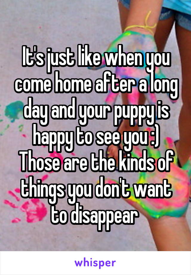 It's just like when you come home after a long day and your puppy is happy to see you :)
Those are the kinds of things you don't want to disappear 