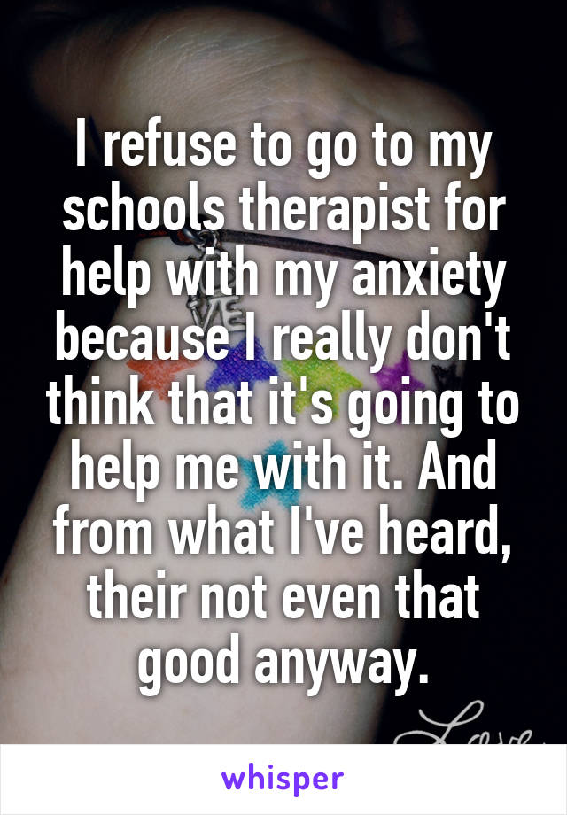 I refuse to go to my schools therapist for help with my anxiety because I really don't think that it's going to help me with it. And from what I've heard, their not even that good anyway.