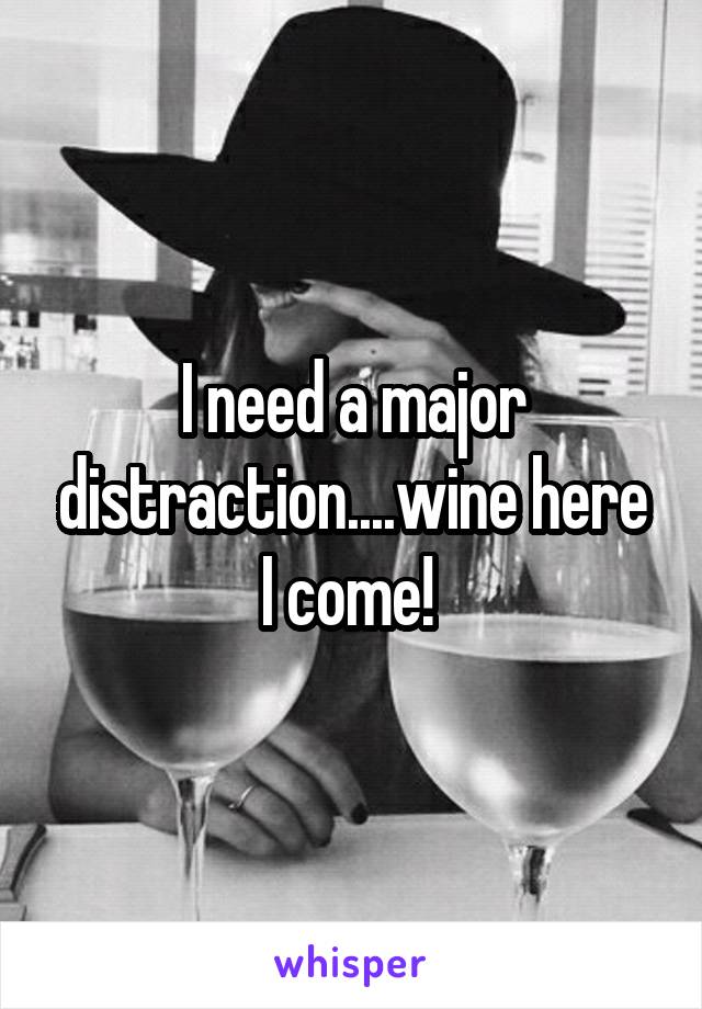 I need a major distraction....wine here I come! 