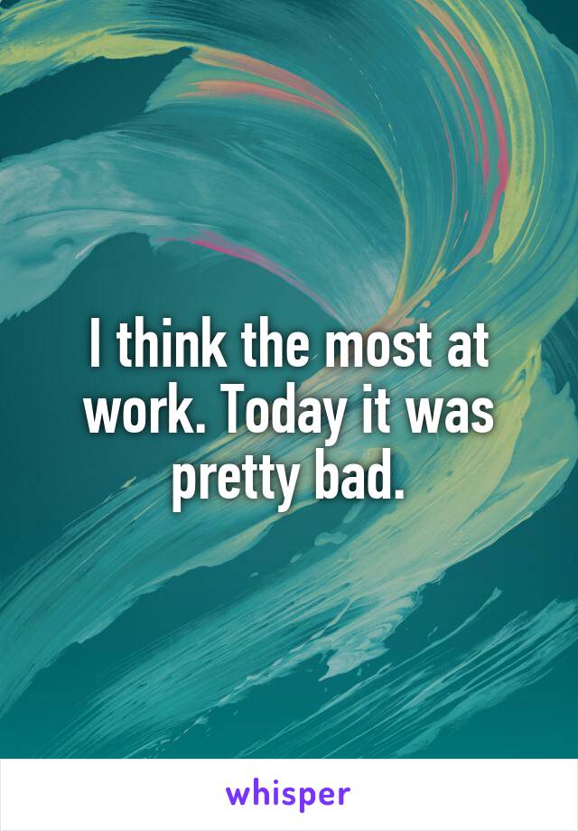 I think the most at work. Today it was pretty bad.