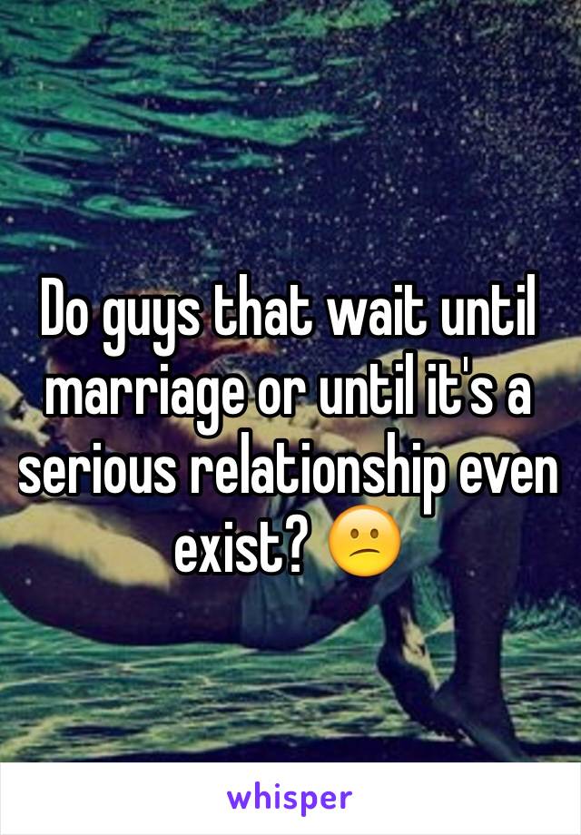 Do guys that wait until marriage or until it's a serious relationship even exist? 😕