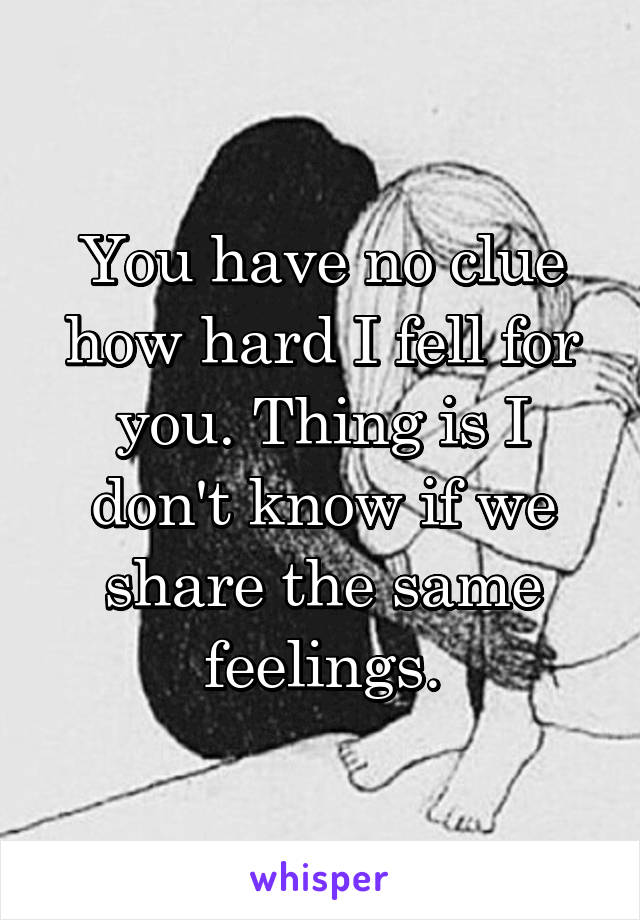 You have no clue how hard I fell for you. Thing is I don't know if we share the same feelings.