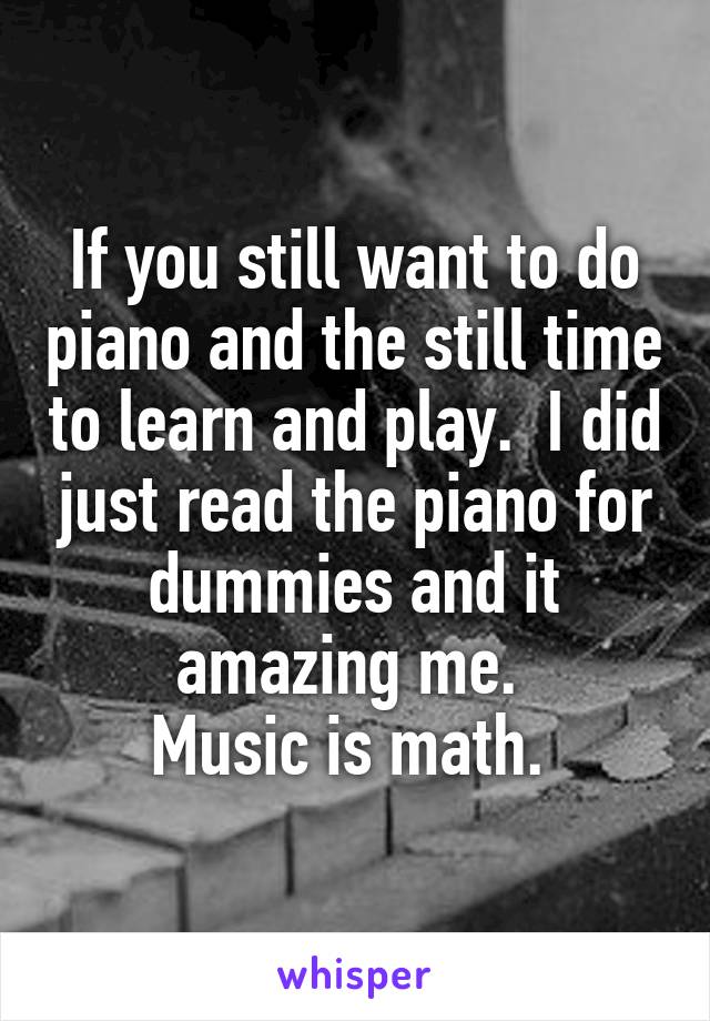 If you still want to do piano and the still time to learn and play.  I did just read the piano for dummies and it amazing me. 
Music is math. 