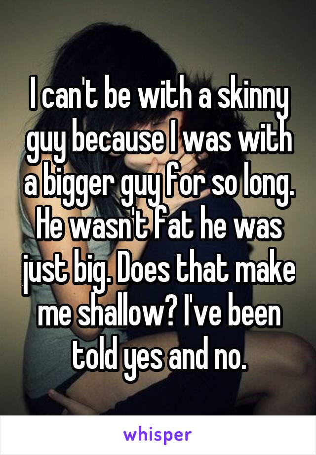 I can't be with a skinny guy because I was with a bigger guy for so long. He wasn't fat he was just big. Does that make me shallow? I've been told yes and no.