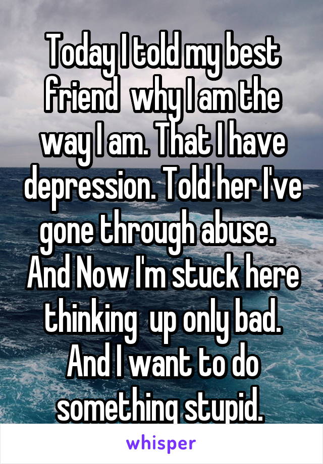 Today I told my best friend  why I am the way I am. That I have depression. Told her I've gone through abuse.   And Now I'm stuck here thinking  up only bad. And I want to do something stupid. 