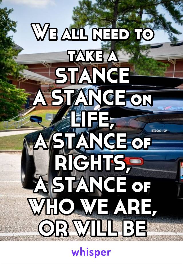 We all need to take a
STANCE
A STANCE on LIFE,
A STANCE of RIGHTS,
A STANCE of
WHO WE ARE, OR WILL BE