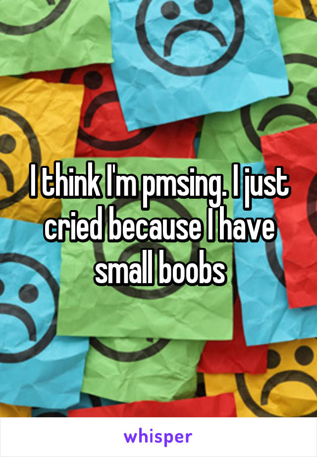 I think I'm pmsing. I just cried because I have small boobs