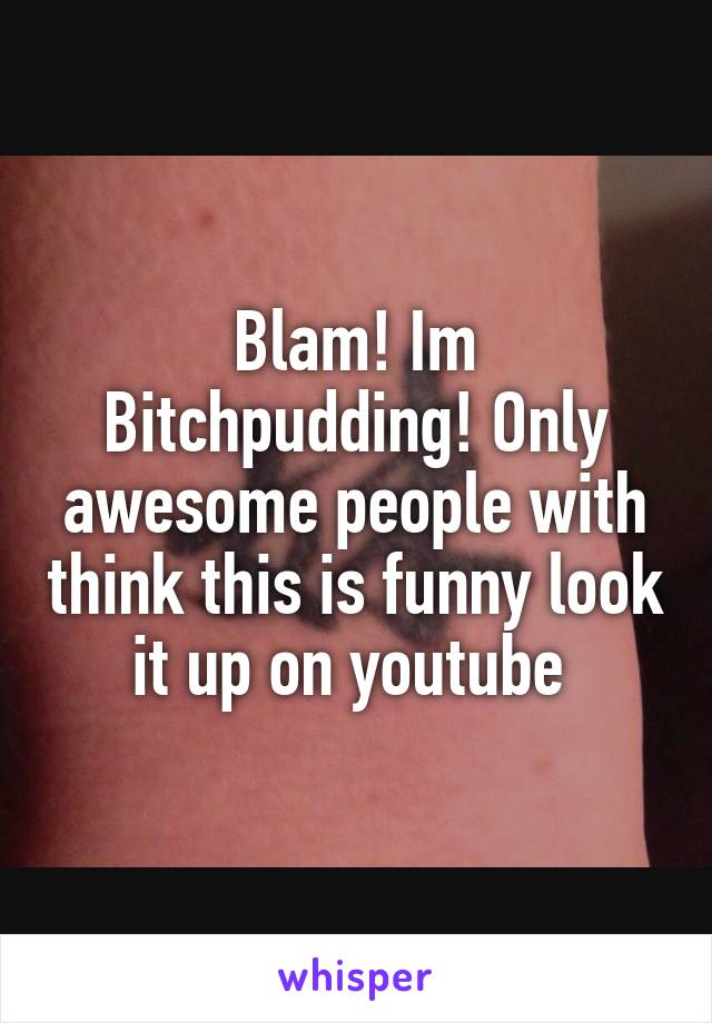 Blam! Im Bitchpudding! Only awesome people with think this is funny look it up on youtube 