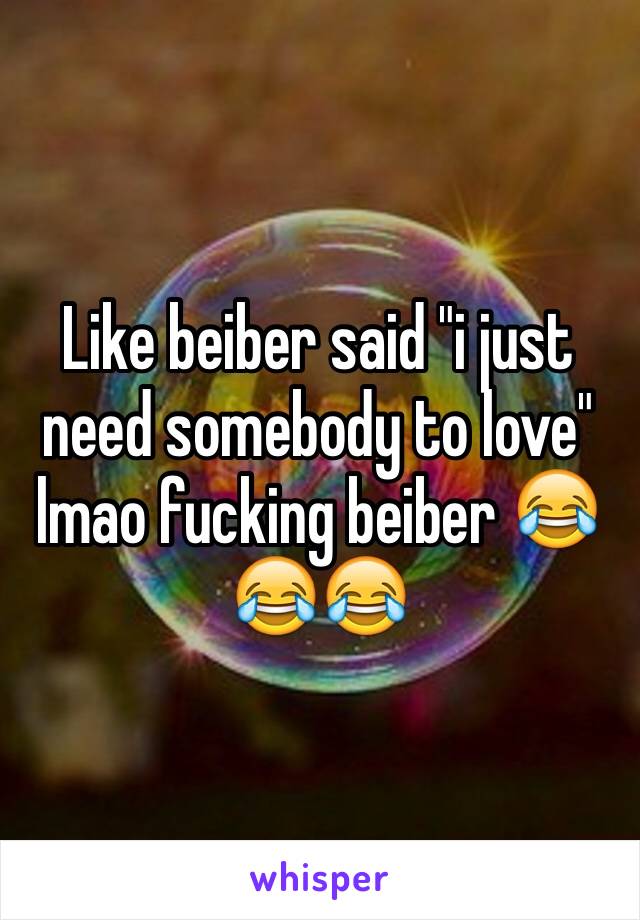 Like beiber said "i just need somebody to love" lmao fucking beiber 😂😂😂