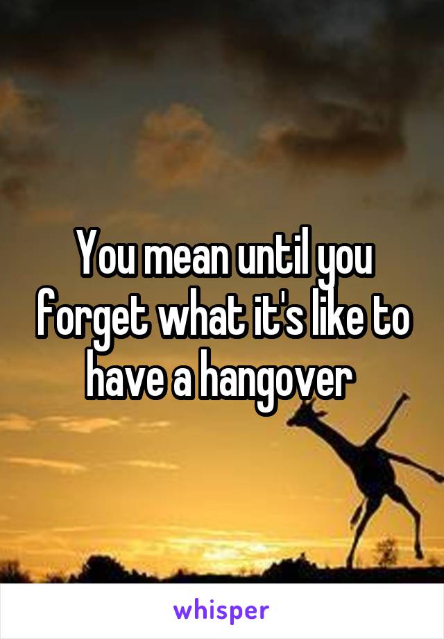 You mean until you forget what it's like to have a hangover 