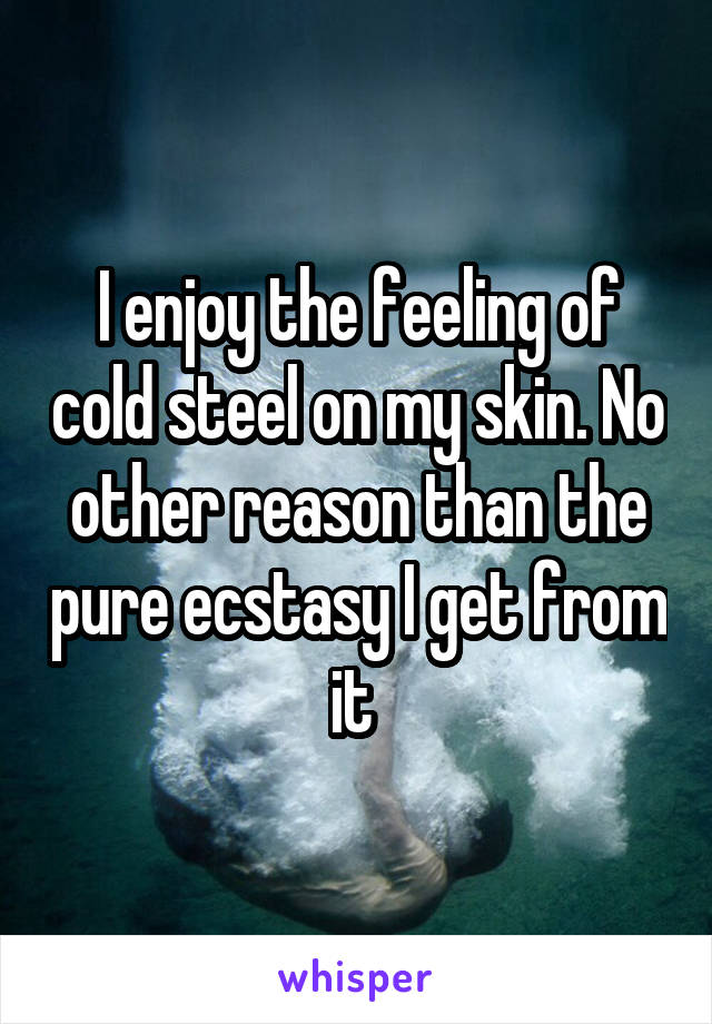 I enjoy the feeling of cold steel on my skin. No other reason than the pure ecstasy I get from it 