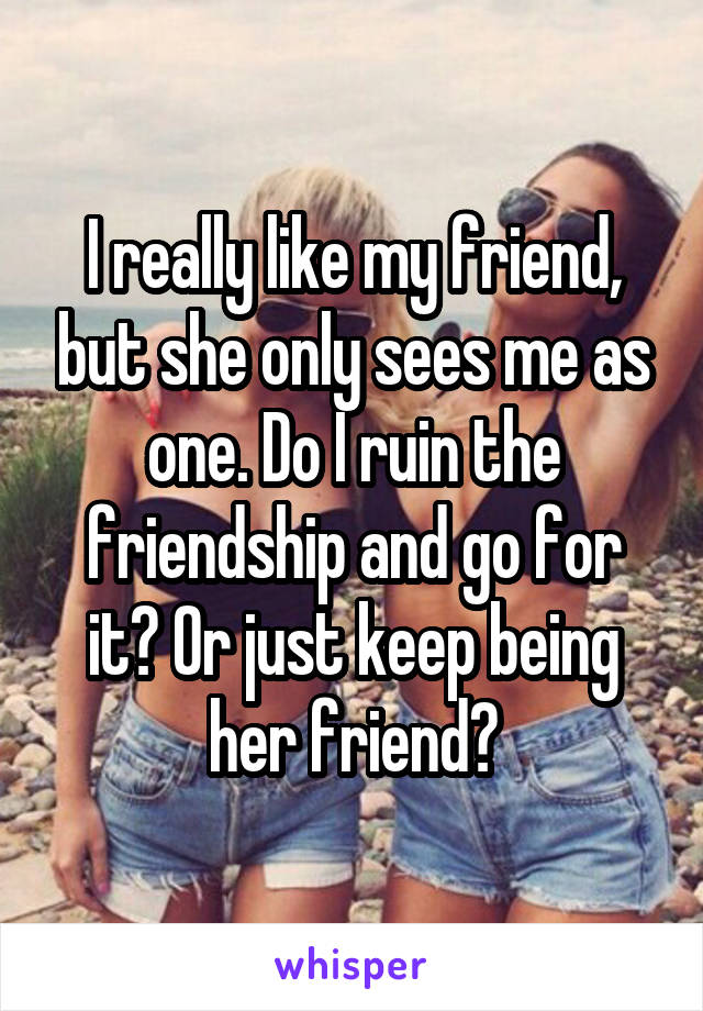 I really like my friend, but she only sees me as one. Do I ruin the friendship and go for it? Or just keep being her friend?