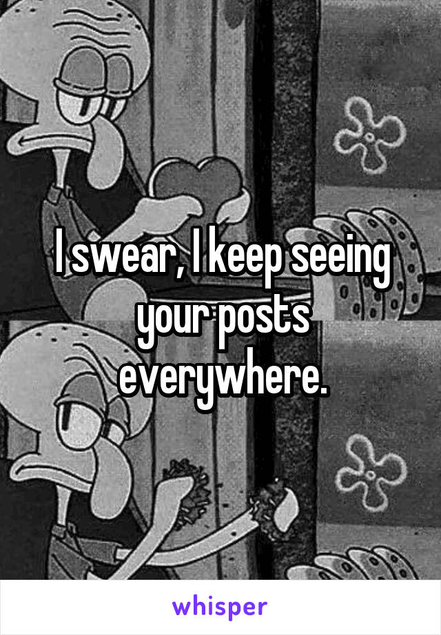 I swear, I keep seeing your posts everywhere.