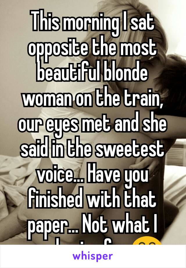 This morning I sat opposite the most beautiful blonde woman on the train, our eyes met and she said in the sweetest voice... Have you finished with that paper... Not what I was hoping for 😂