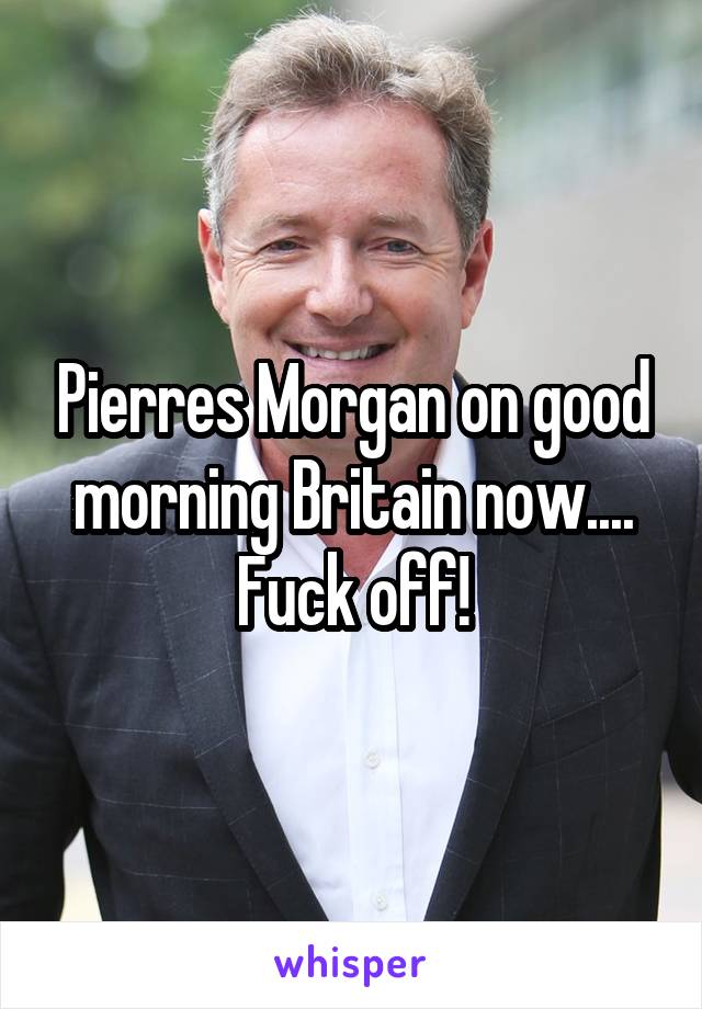 Pierres Morgan on good morning Britain now.... Fuck off!