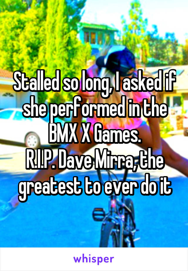 Stalled so long, I asked if she performed in the BMX X Games.
R.I.P. Dave Mirra, the greatest to ever do it