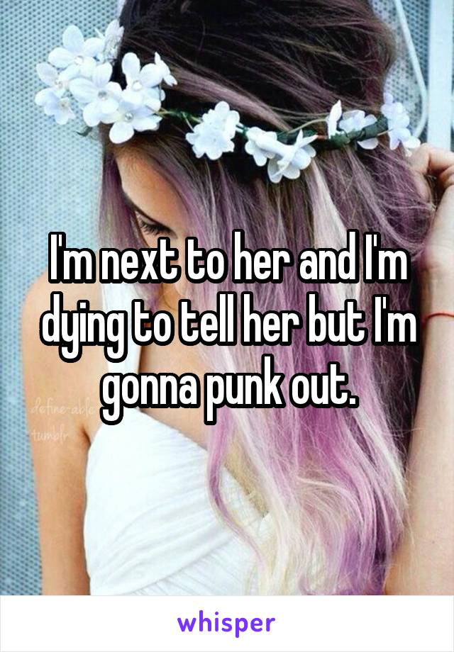 I'm next to her and I'm dying to tell her but I'm gonna punk out.