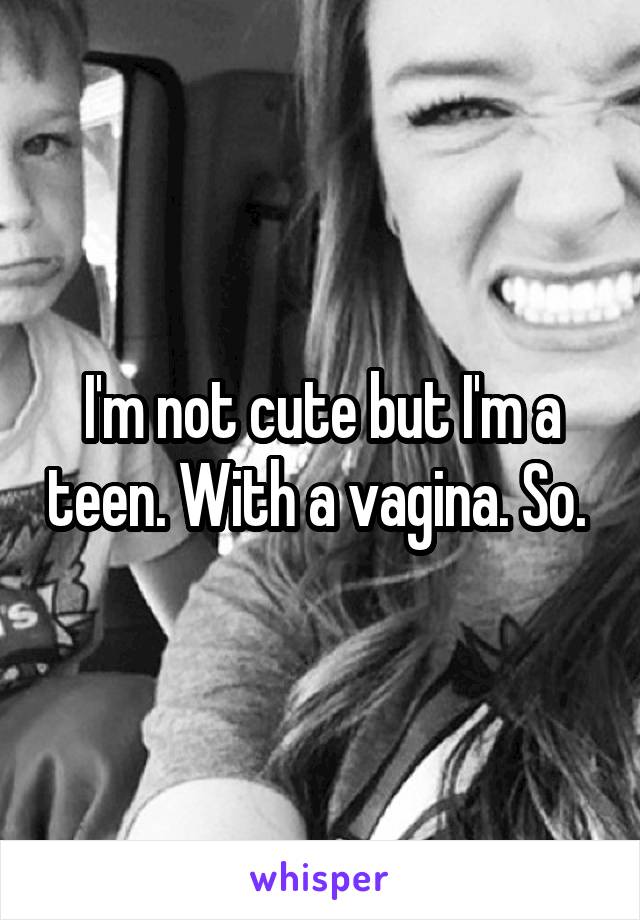 I'm not cute but I'm a teen. With a vagina. So. 