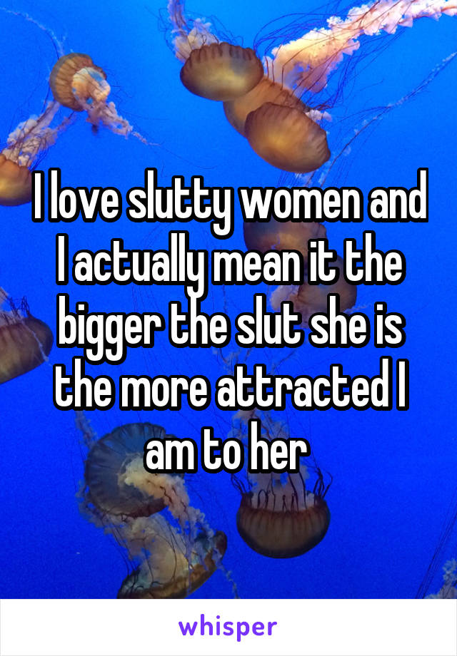 I love slutty women and I actually mean it the bigger the slut she is the more attracted I am to her 