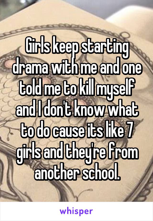 Girls keep starting drama with me and one told me to kill myself and I don't know what to do cause its like 7 girls and they're from another school.