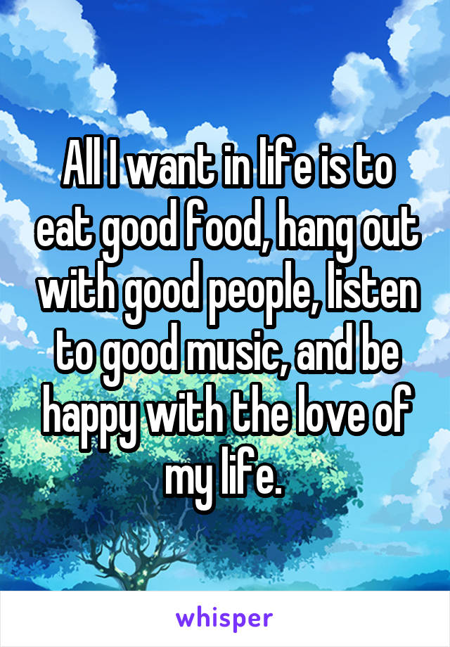 All I want in life is to eat good food, hang out with good people, listen to good music, and be happy with the love of my life. 