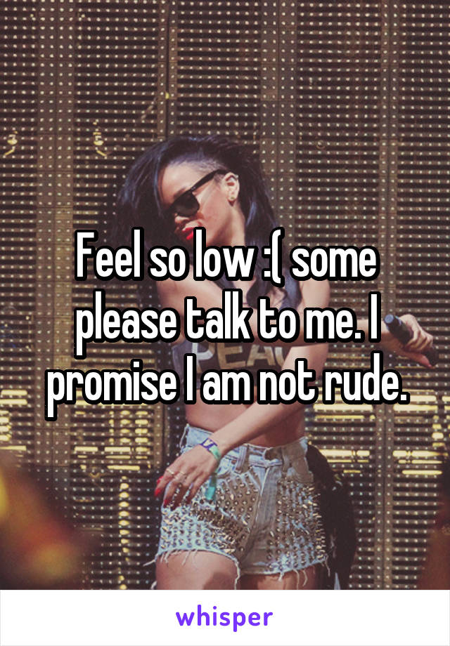 Feel so low :( some please talk to me. I promise I am not rude.