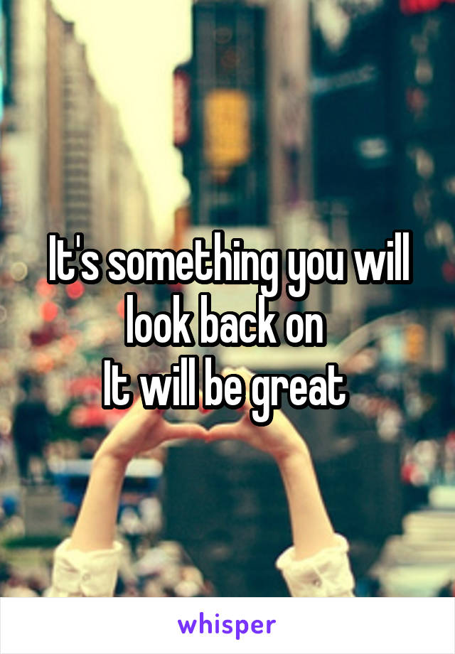 It's something you will look back on 
It will be great 