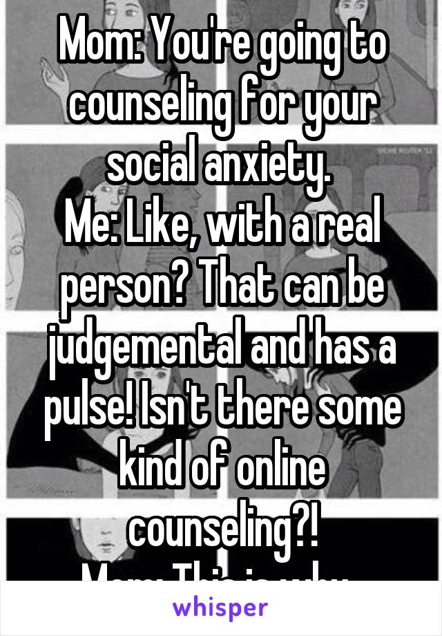 Mom: You're going to counseling for your social anxiety. 
Me: Like, with a real person? That can be judgemental and has a pulse! Isn't there some kind of online counseling?!
Mom: This is why. 