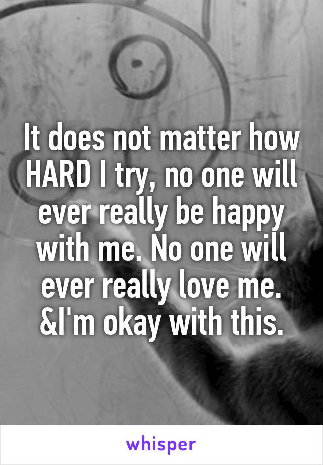 It does not matter how HARD I try, no one will ever really be happy with me. No one will ever really love me. &I'm okay with this.