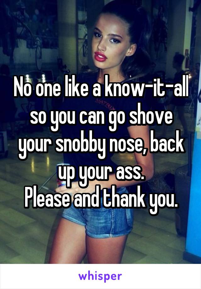 No one like a know-it-all so you can go shove your snobby nose, back up your ass.
Please and thank you.