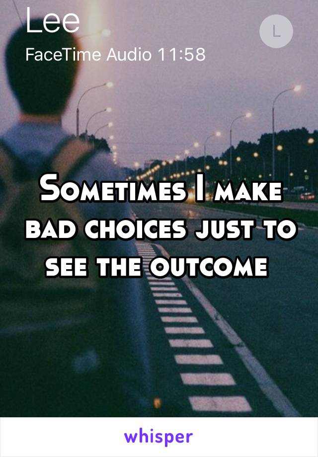 Sometimes I make bad choices just to see the outcome 