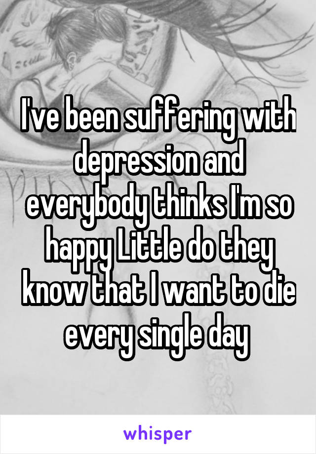 I've been suffering with depression and everybody thinks I'm so happy Little do they know that I want to die every single day 