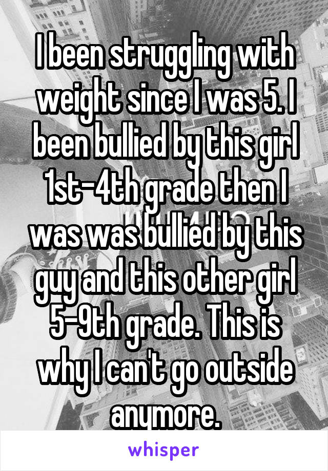 I been struggling with weight since I was 5. I been bullied by this girl 1st-4th grade then I was was bullied by this guy and this other girl 5-9th grade. This is why I can't go outside anymore.