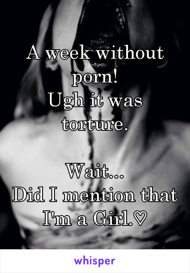 A week without porn!
Ugh it was torture.

Wait...
Did I mention that I'm a Girl.♡