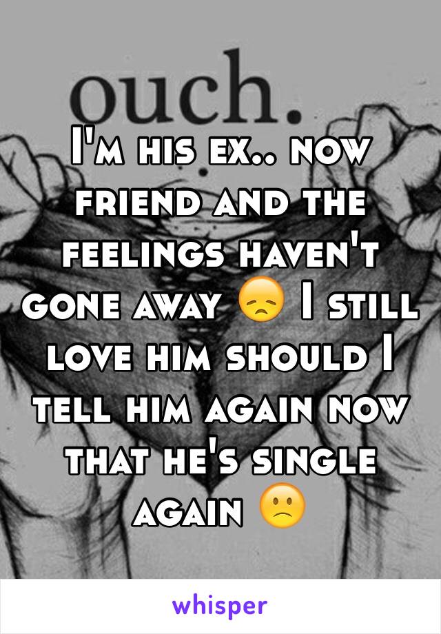 I'm his ex.. now friend and the feelings haven't gone away 😞 I still love him should I tell him again now that he's single again 🙁