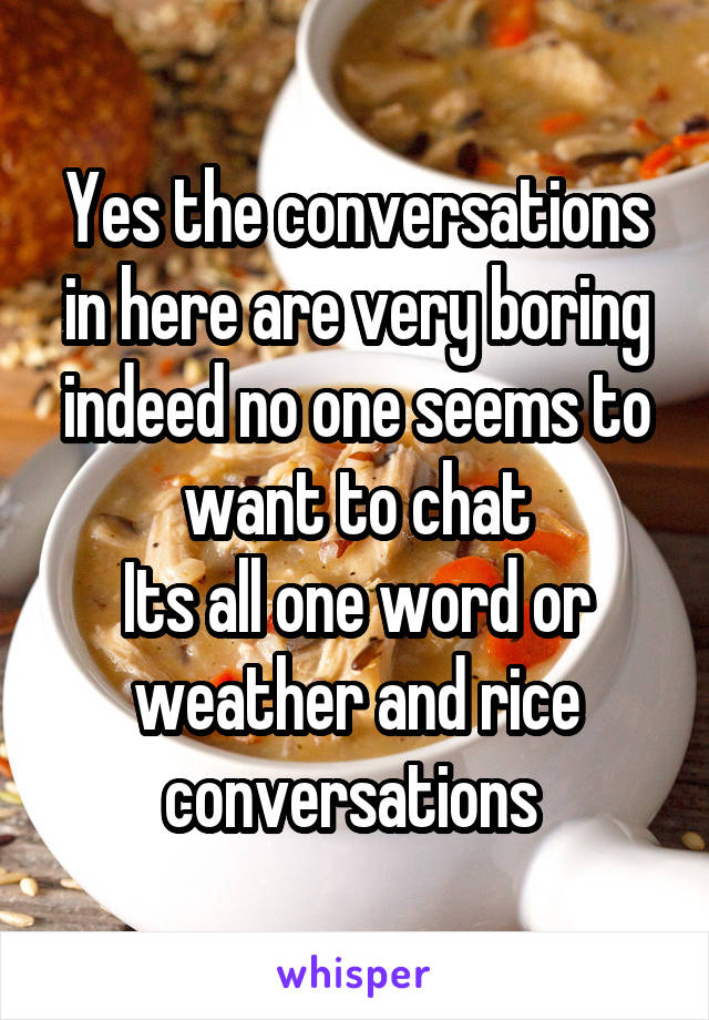 Yes the conversations in here are very boring indeed no one seems to want to chat
Its all one word or weather and rice conversations 