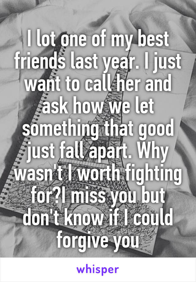 I lot one of my best friends last year. I just want to call her and ask how we let something that good just fall apart. Why wasn't I worth fighting for?I miss you but don't know if I could forgive you