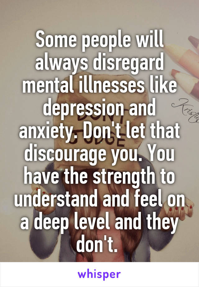 Some people will always disregard mental illnesses like depression and anxiety. Don't let that discourage you. You have the strength to understand and feel on a deep level and they don't. 