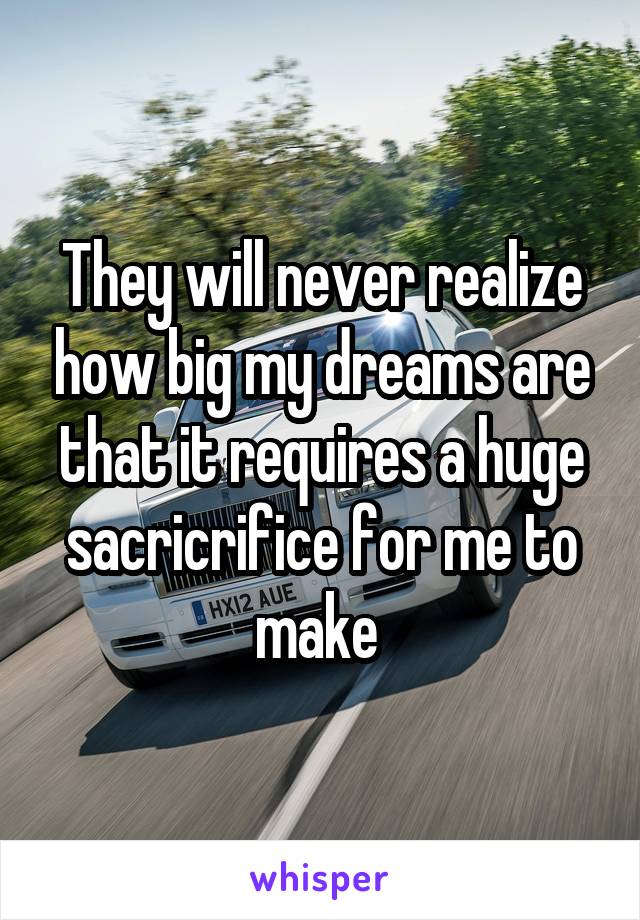 They will never realize how big my dreams are that it requires a huge sacricrifice for me to make 