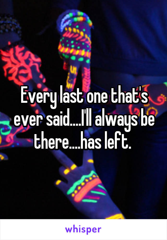 Every last one that's ever said....I'll always be there....has left. 