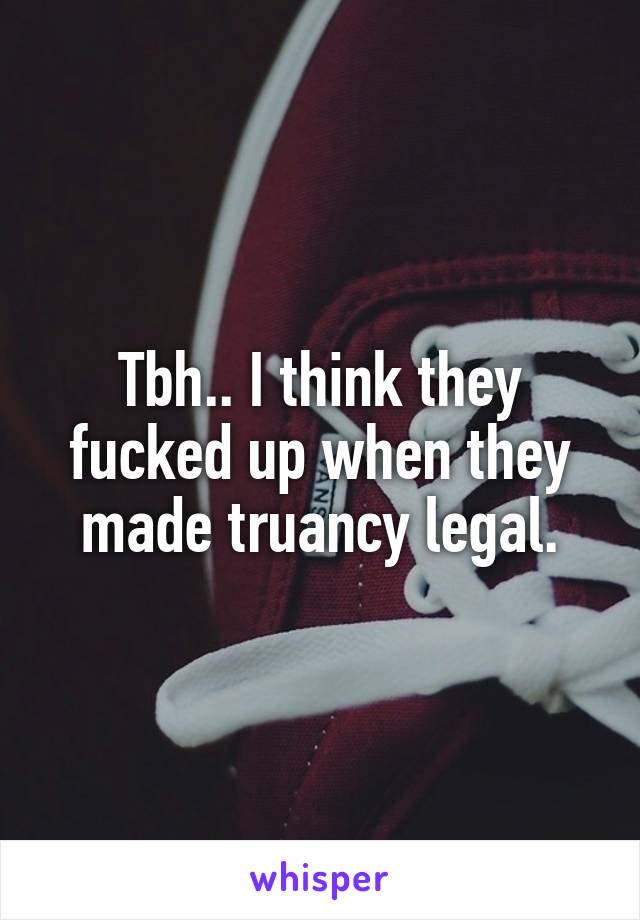 Tbh.. I think they fucked up when they made truancy legal.