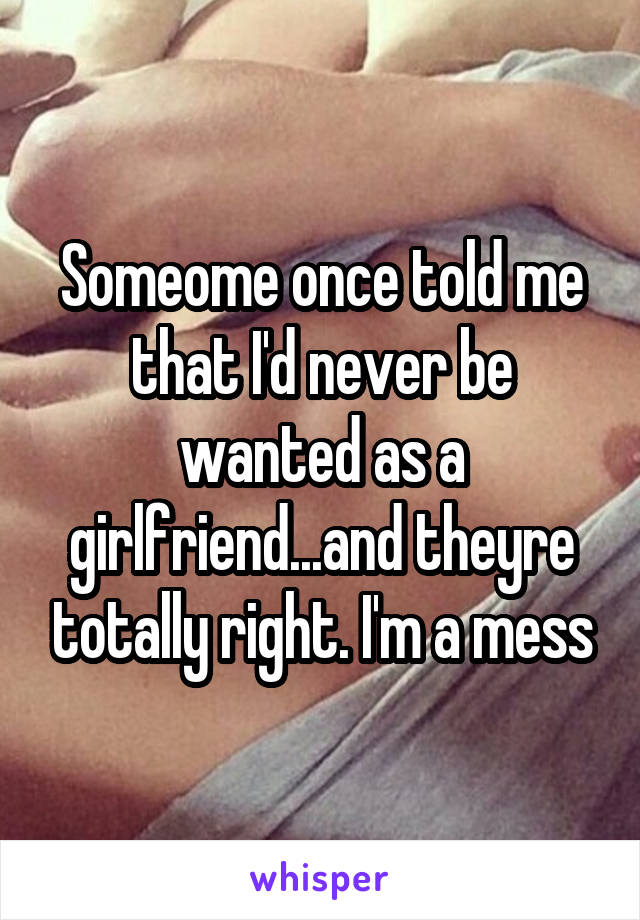 Someome once told me that I'd never be wanted as a girlfriend...and theyre totally right. I'm a mess