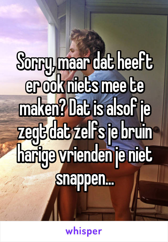 Sorry, maar dat heeft er ook niets mee te maken? Dat is alsof je zegt dat zelfs je bruin harige vrienden je niet snappen...